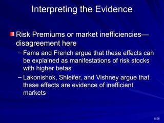 8-26
Interpreting the Evidence
Risk Premiums or market inefficiencies—
Risk Premiums or market inefficiencies—
disagreement here
disagreement here
– Fama and French argue that these effects can
Fama and French argue that these effects can
be explained as manifestations of risk stocks
be explained as manifestations of risk stocks
with higher betas
with higher betas
– Lakonishok, Shleifer, and Vishney argue that
Lakonishok, Shleifer, and Vishney argue that
these effects are evidence of inefficient
these effects are evidence of inefficient
markets
markets
 