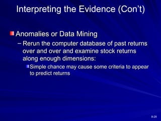 8-28
Interpreting the Evidence (Con’t)
Anomalies or Data Mining
Anomalies or Data Mining
– Rerun the computer database of past returns
Rerun the computer database of past returns
over and over and examine stock returns
over and over and examine stock returns
along enough dimensions:
along enough dimensions:
Simple chance may cause some criteria to appear
Simple chance may cause some criteria to appear
to predict returns
to predict returns
 