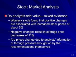 8-30
Stock Market Analysts
Do analysts add value—mixed evidence
Do analysts add value—mixed evidence
– Womack study found that positive changes
Womack study found that positive changes
are associated with increased stock prices of
are associated with increased stock prices of
about 5%
about 5%
– Negative changes result in average price
Negative changes result in average price
decreases of 11%
decreases of 11%
– Are prices change due to analysts’ information
Are prices change due to analysts’ information
or through pressure brought on by the
or through pressure brought on by the
recommendations themselves
recommendations themselves
 