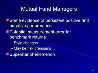8-31
Mutual Fund Managers
Some evidence of persistent positive and
Some evidence of persistent positive and
negative performance
negative performance
Potential measurement error for
Potential measurement error for
benchmark returns
benchmark returns
– Style changes
Style changes
– May be risk premiums
May be risk premiums
Superstar phenomenon
Superstar phenomenon
 