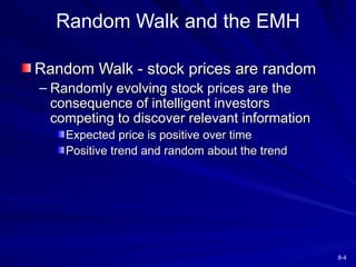 8-4
Random Walk - stock prices are random
Random Walk - stock prices are random
– Randomly evolving stock prices are the
Randomly evolving stock prices are the
consequence of intelligent investors
consequence of intelligent investors
competing to discover relevant information
competing to discover relevant information
Expected price is positive over time
Expected price is positive over time
Positive trend and random about the trend
Positive trend and random about the trend
Random Walk and the EMH
 