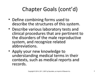 Copyright © 2014, 2011, 2007 by Saunders, an imprint of Elsevier Inc. 4
Chapter Goals (cont’d)
• Define combining forms used to
describe the structures of this system.
• Describe various laboratory tests and
clinical procedures that are pertinent to
the disorders of the male reproductive
system, and recognize related
abbreviations.
• Apply your new knowledge to
understanding medical terms in their
contexts, such as medical reports and
records.
 