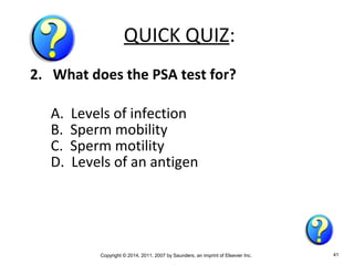 Copyright © 2014, 2011, 2007 by Saunders, an imprint of Elsevier Inc. 41
QUICK QUIZ:
2. What does the PSA test for?
A. Levels of infection
B. Sperm mobility
C. Sperm motility
D. Levels of an antigen
 