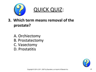 Copyright © 2014, 2011, 2007 by Saunders, an imprint of Elsevier Inc. 44
QUICK QUIZ:
3. Which term means removal of the
prostate?
A. Orchiectomy
B. Prostatectomy
C. Vasectomy
D. Prostatitis
 