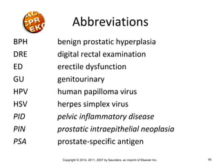 Copyright © 2014, 2011, 2007 by Saunders, an imprint of Elsevier Inc. 45
Abbreviations
BPH benign prostatic hyperplasia
DRE digital rectal examination
ED erectile dysfunction
GU genitourinary
HPV human papilloma virus
HSV herpes simplex virus
PID pelvic inflammatory disease
PIN prostatic intraepithelial neoplasia
PSA prostate-specific antigen
 