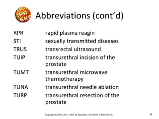 Copyright © 2014, 2011, 2007 by Saunders, an imprint of Elsevier Inc. 46
Abbreviations (cont’d)
RPR rapid plasma reagin
STI sexually transmitted diseases
TRUS transrectal ultrasound
TUIP transurethral incision of the
prostate
TUMT transurethral microwave
thermotherapy
TUNA transurethral needle ablation
TURP transurethral resection of the
prostate
 