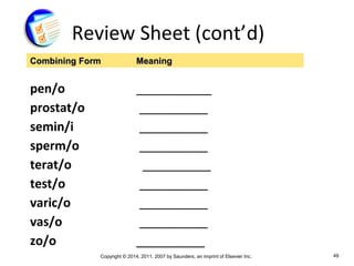 Copyright © 2014, 2011, 2007 by Saunders, an imprint of Elsevier Inc. 49
Review Sheet (cont’d)
pen/o ___________
prostat/o __________
semin/i __________
sperm/o __________
terat/o __________
test/o __________
varic/o __________
vas/o __________
zo/o __________
Combining FormCombining Form MeaningMeaning
 