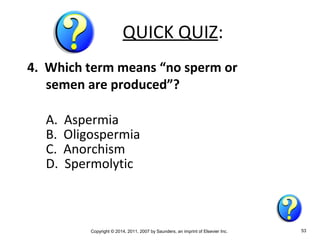 Copyright © 2014, 2011, 2007 by Saunders, an imprint of Elsevier Inc. 53
QUICK QUIZ:
4. Which term means “no sperm or
semen are produced”?
A. Aspermia
B. Oligospermia
C. Anorchism
D. Spermolytic
 