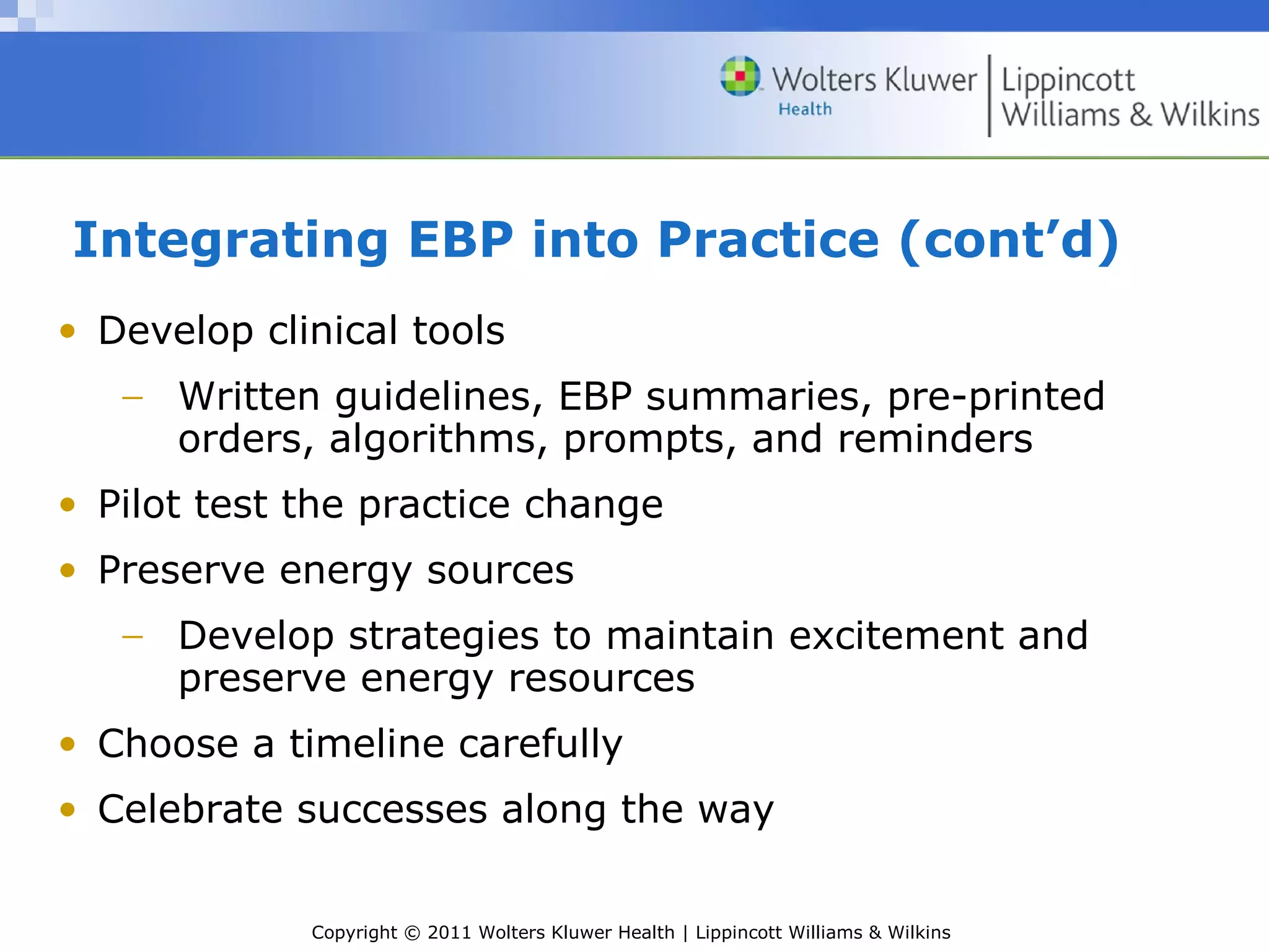 Copyright © 2011 Wolters Kluwer Health | Lippincott Williams & Wilkins
Integrating EBP into Practice (cont’d)
• Develop clinical tools
− Written guidelines, EBP summaries, pre-printed
orders, algorithms, prompts, and reminders
• Pilot test the practice change
• Preserve energy sources
− Develop strategies to maintain excitement and
preserve energy resources
• Choose a timeline carefully
• Celebrate successes along the way
 