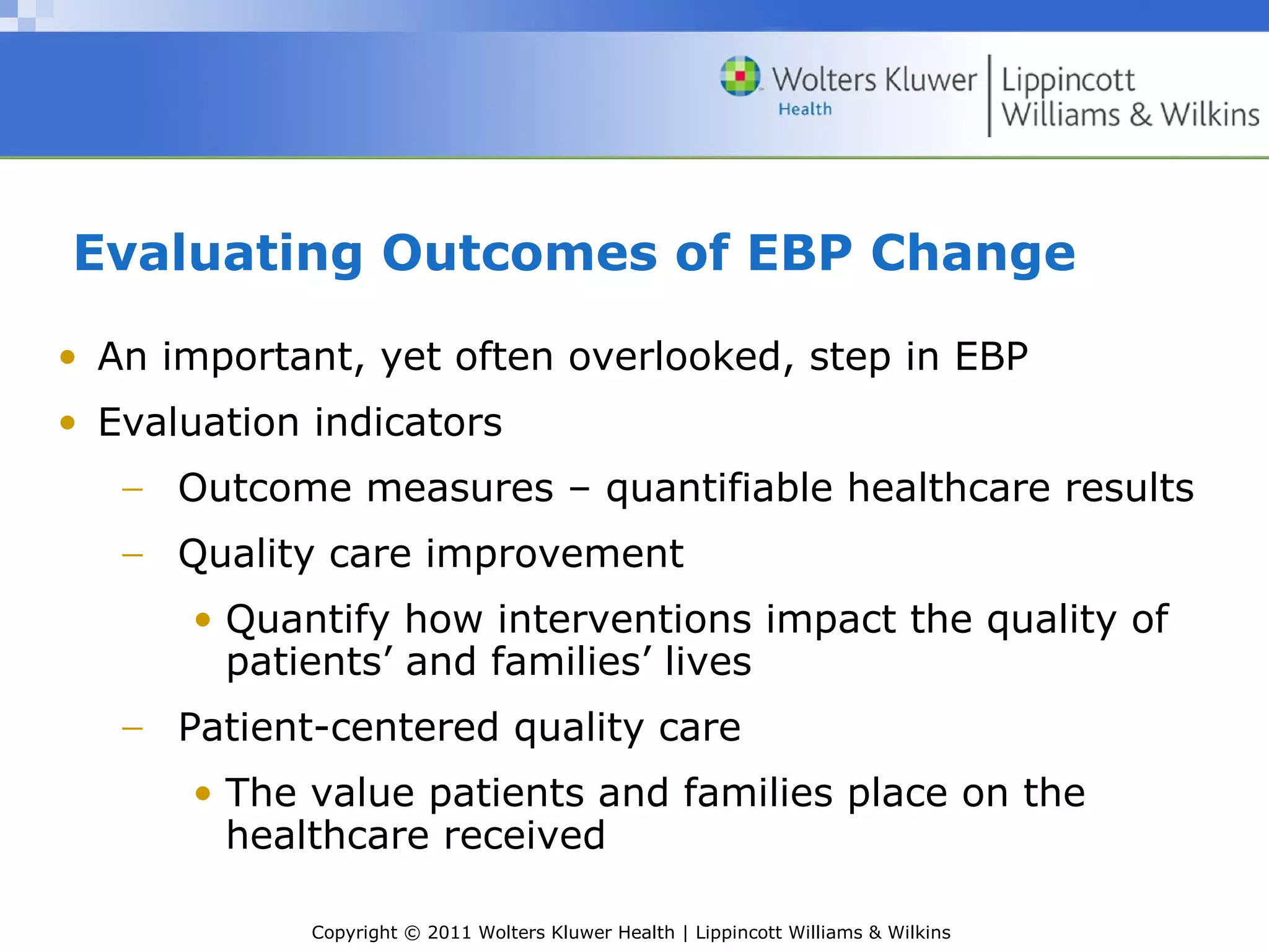 Copyright © 2011 Wolters Kluwer Health | Lippincott Williams & Wilkins
Evaluating Outcomes of EBP Change
• An important, yet often overlooked, step in EBP
• Evaluation indicators
− Outcome measures – quantifiable healthcare results
− Quality care improvement
• Quantify how interventions impact the quality of
patients’ and families’ lives
− Patient-centered quality care
• The value patients and families place on the
healthcare received
 