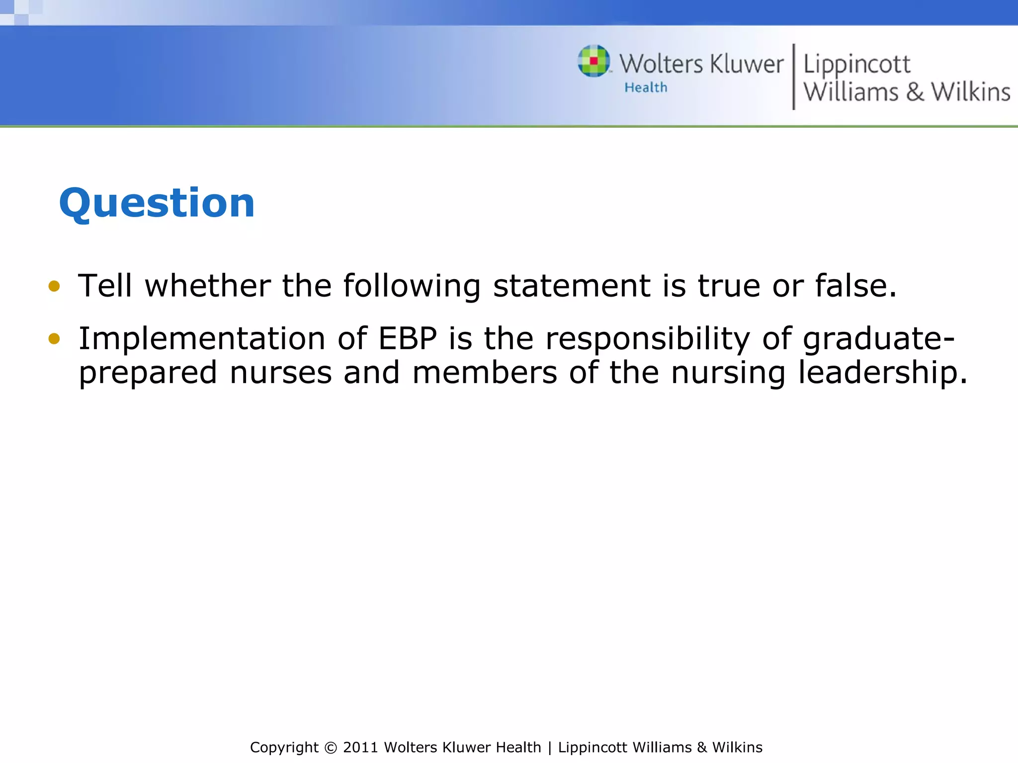 Copyright © 2011 Wolters Kluwer Health | Lippincott Williams & Wilkins
Question
• Tell whether the following statement is true or false.
• Implementation of EBP is the responsibility of graduate-
prepared nurses and members of the nursing leadership.
 