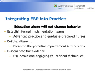 Copyright © 2011 Wolters Kluwer Health | Lippincott Williams & Wilkins
Integrating EBP into Practice
Education alone will not change behavior
• Establish formal implementation teams
− Advanced practice and graduate-prepared nurses
• Build excitement
− Focus on the potential improvement in outcomes
• Disseminate the evidence
− Use active and engaging educational techniques
 