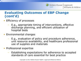 Copyright © 2011 Wolters Kluwer Health | Lippincott Williams & Wilkins
Evaluating Outcomes of EBP Change
(cont’d)
• Efficiency of processes
− E.g., appropriate timing of interventions, effective
discharge planning, and efficient utilization of
hospital beds
• Environmental changes
− E.g., evaluation of policy and procedure adherence,
unit resource availability, and healthcare professional
use of supplies and materials
• Professional expertise
− Establishing expectations for adherence to accepted
standards of care essential for best practice
 