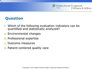 Copyright © 2011 Wolters Kluwer Health | Lippincott Williams & Wilkins
Question
• Which of the following evaluation indicators can be
quantified and statistically analyzed?
a. Environmental changes
b. Professional expertise
c. Outcome measures
d. Patient-centered quality care
 