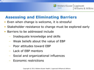 Copyright © 2011 Wolters Kluwer Health | Lippincott Williams & Wilkins
Assessing and Eliminating Barriers
• Even when change is welcome, it is stressful
• Stakeholder resistance to change must be explored early
• Barriers to be addressed include
− Inadequate knowledge and skills
− Weak beliefs about the value of EBP
− Poor attitudes toward EBP
− Lack of EBP mentors
− Social and organizational influences
− Economic restrictions
 