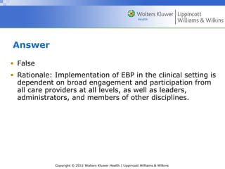 Copyright © 2011 Wolters Kluwer Health | Lippincott Williams & Wilkins
Answer
• False
• Rationale: Implementation of EBP in the clinical setting is
dependent on broad engagement and participation from
all care providers at all levels, as well as leaders,
administrators, and members of other disciplines.
 
