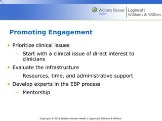 Copyright © 2011 Wolters Kluwer Health | Lippincott Williams & Wilkins
Promoting Engagement
• Prioritize clinical issues
− Start with a clinical issue of direct interest to
clinicians
• Evaluate the infrastructure
− Resources, time, and administrative support
• Develop experts in the EBP process
− Mentorship
 