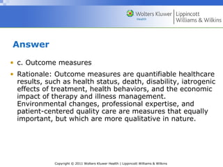 Copyright © 2011 Wolters Kluwer Health | Lippincott Williams & Wilkins
Answer
• c. Outcome measures
• Rationale: Outcome measures are quantifiable healthcare
results, such as health status, death, disability, iatrogenic
effects of treatment, health behaviors, and the economic
impact of therapy and illness management.
Environmental changes, professional expertise, and
patient-centered quality care are measures that equally
important, but which are more qualitative in nature.
 