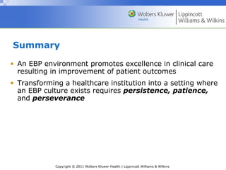 Copyright © 2011 Wolters Kluwer Health | Lippincott Williams & Wilkins
Summary
• An EBP environment promotes excellence in clinical care
resulting in improvement of patient outcomes
• Transforming a healthcare institution into a setting where
an EBP culture exists requires persistence, patience,
and perseverance
 