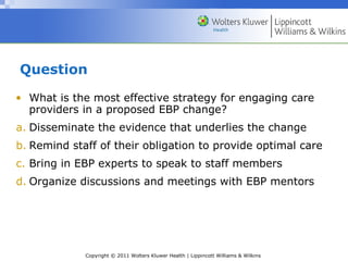 Copyright © 2011 Wolters Kluwer Health | Lippincott Williams & Wilkins
Question
• What is the most effective strategy for engaging care
providers in a proposed EBP change?
a. Disseminate the evidence that underlies the change
b. Remind staff of their obligation to provide optimal care
c. Bring in EBP experts to speak to staff members
d. Organize discussions and meetings with EBP mentors
 