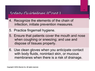 Safety Guidelines (Cont.)
4. Recognize the elements of the chain of
infection, initiate prevention measures.
5. Practice fingernail hygiene.
5. Ensure that patients cover the mouth and nose
when coughing or sneezing; and use and
dispose of tissues properly.
6. Use clean gloves when you anticipate contact
with body fluids, nonintact skin, or mucous
membranes when there is a risk of drainage.
Copyright © 2018, Elsevier Inc. All rights reserved.
10
 