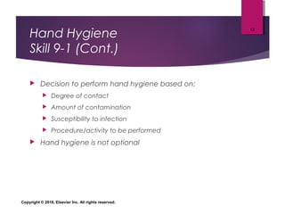 Hand Hygiene
Skill 9-1 (Cont.)
 Decision to perform hand hygiene based on:
 Degree of contact
 Amount of contamination
 Susceptibility to infection
 Procedure/activity to be performed
 Hand hygiene is not optional
Copyright © 2018, Elsevier Inc. All rights reserved.
13
 