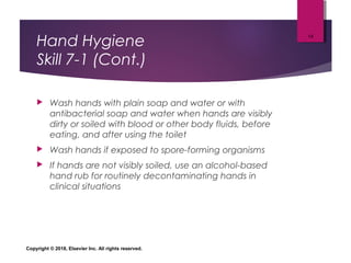 Hand Hygiene
Skill 7-1 (Cont.)
 Wash hands with plain soap and water or with
antibacterial soap and water when hands are visibly
dirty or soiled with blood or other body fluids, before
eating, and after using the toilet
 Wash hands if exposed to spore-forming organisms
 If hands are not visibly soiled, use an alcohol-based
hand rub for routinely decontaminating hands in
clinical situations
Copyright © 2018, Elsevier Inc. All rights reserved.
14
 