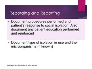 Recording and Reporting
• Document procedures performed and
patient’s response to social isolation. Also
document any patient education performed
and reinforced
• Document type of isolation in use and the
microorganisms (if known)
Copyright © 2018, Elsevier Inc. All rights reserved.
23
 
