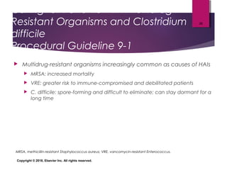 Caring for Patients with Multidrug-
Resistant Organisms and Clostridium
difficile
Procedural Guideline 9-1
 Multidrug-resistant organisms increasingly common as causes of HAIs
 MRSA: increased mortality
 VRE: greater risk to immune-compromised and debilitated patients
 C. difficile: spore-forming and difficult to eliminate; can stay dormant for a
long time
Copyright © 2018, Elsevier Inc. All rights reserved.
26
MRSA, methicillin-resistant Staphylococcus aureus; VRE, vancomycin-resistant Enterococcus.
 