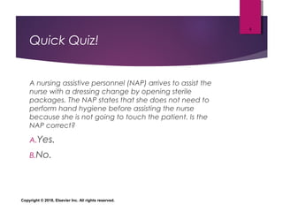 Quick Quiz!
A nursing assistive personnel (NAP) arrives to assist the
nurse with a dressing change by opening sterile
packages. The NAP states that she does not need to
perform hand hygiene before assisting the nurse
because she is not going to touch the patient. Is the
NAP correct?
A.Yes.
B.No.
Copyright © 2018, Elsevier Inc. All rights reserved.
5
 