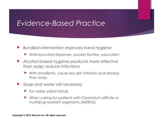 Evidence-Based Practice
 Bundled intervention improves hand hygiene
 Wall-mounted dispenser, pocket bottles, education
 Alcohol-based hygiene products more effective
than soap; reduce infections
 With emollients, cause less skin irritation and dryness
than soap
 Soap and water still necessary
 For visibly soiled hands
 When caring for patients with Clostridium difficile or
multidrug-resistant organisms (MDROs)
Copyright © 2018, Elsevier Inc. All rights reserved.
7
 