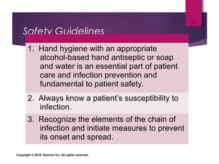 Safety Guidelines
1. Hand hygiene with an appropriate
alcohol-based hand antiseptic or soap
and water is an essential part of patient
care and infection prevention and
fundamental to patient safety.
2. Always know a patient’s susceptibility to
infection.
3. Recognize the elements of the chain of
infection and initiate measures to prevent
its onset and spread.
Copyright © 2018, Elsevier Inc. All rights reserved.
9
 