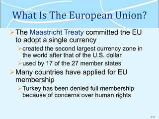 9-12
What Is The European Union?
The Maastricht Treaty committed the EU
to adopt a single currency
created the second largest currency zone in
the world after that of the U.S. dollar
used by 17 of the 27 member states
Many countries have applied for EU
membership
Turkey has been denied full membership
because of concerns over human rights
 