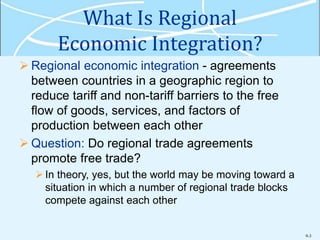 9-3
What Is Regional
Economic Integration?
 Regional economic integration - agreements
between countries in a geographic region to
reduce tariff and non-tariff barriers to the free
flow of goods, services, and factors of
production between each other
 Question: Do regional trade agreements
promote free trade?
In theory, yes, but the world may be moving toward a
situation in which a number of regional trade blocks
compete against each other
 