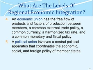 9-5
What Are The Levels Of
Regional Economic Integration?
4. An economic union has the free flow of
products and factors of production between
members, a common external trade policy, a
common currency, a harmonized tax rate, and
a common monetary and fiscal policy
5. A political union involves a central political
apparatus that coordinates the economic,
social, and foreign policy of member states
 