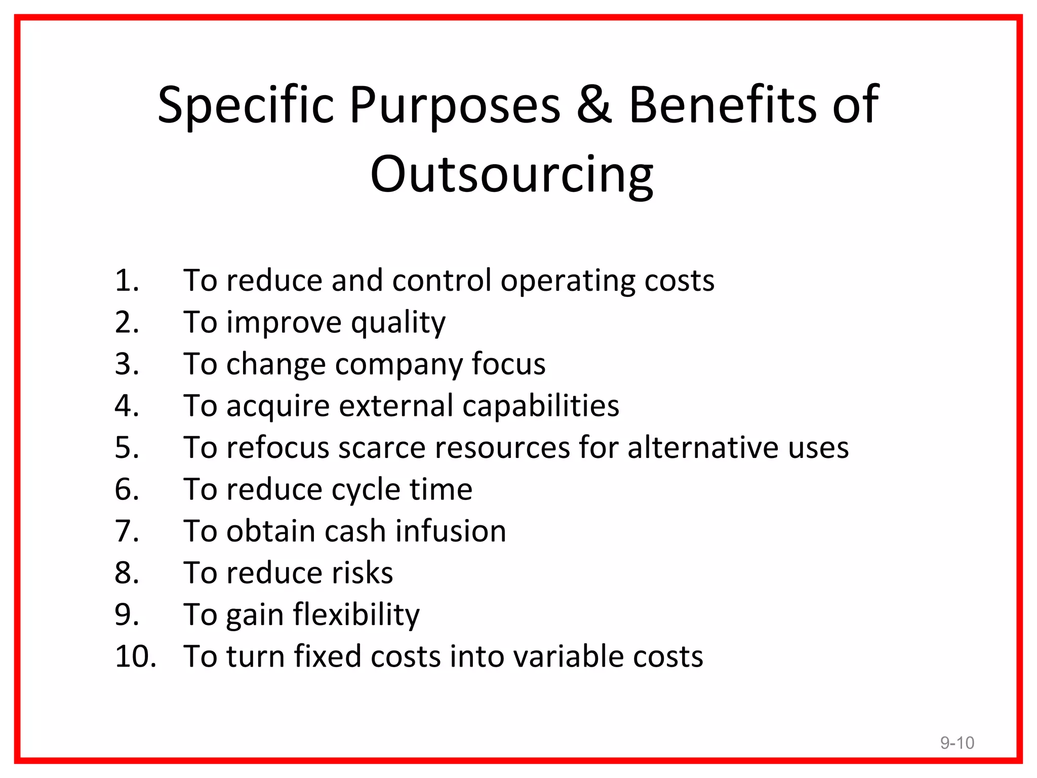 Specific Purposes & Benefits of
            Outsourcing
1.    To reduce and control operating costs
2.    To improve quality
3.    To change company focus
4.    To acquire external capabilities
5.    To refocus scarce resources for alternative uses
6.    To reduce cycle time
7.    To obtain cash infusion
8.    To reduce risks
9.    To gain flexibility
10.   To turn fixed costs into variable costs

                                                         9-10
 