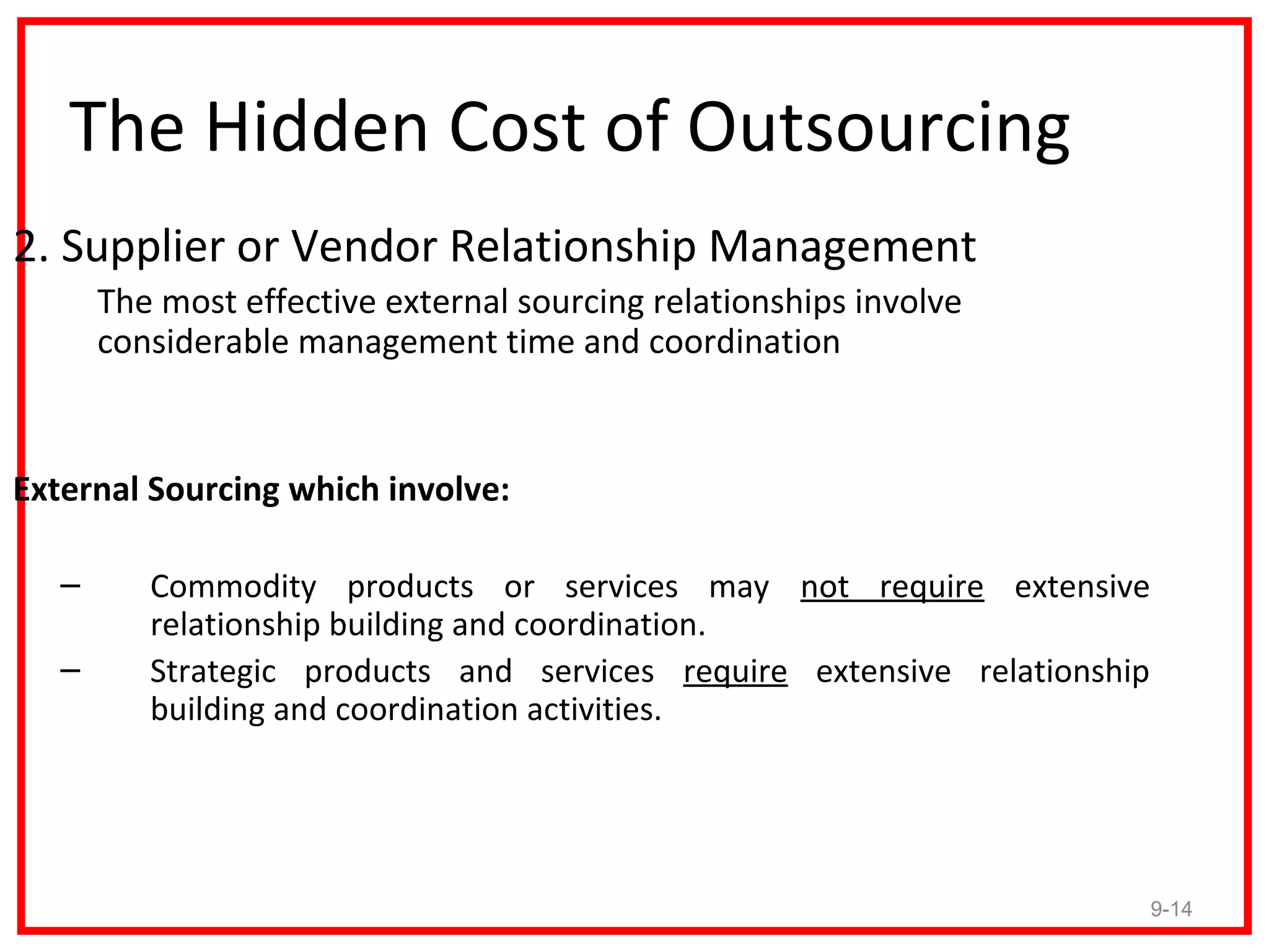 The Hidden Cost of Outsourcing
2. Supplier or Vendor Relationship Management
       The most effective external sourcing relationships involve
       considerable management time and coordination


External Sourcing which involve:

   –      Commodity products or services may not require extensive
          relationship building and coordination.
   –      Strategic products and services require extensive relationship
          building and coordination activities.




                                                                           9-14
 