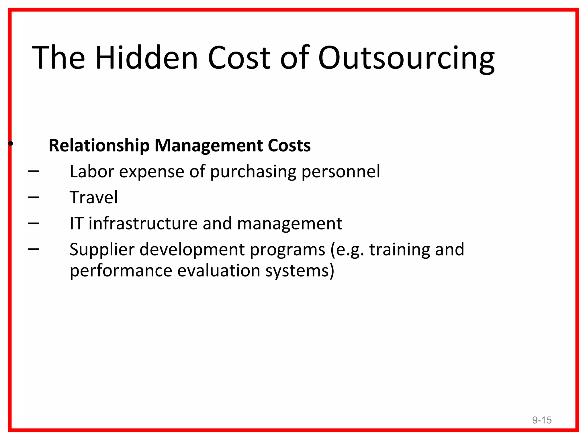 The Hidden Cost of Outsourcing

•       Relationship Management Costs
    –     Labor expense of purchasing personnel
    –     Travel
    –     IT infrastructure and management
    –     Supplier development programs (e.g. training and
          performance evaluation systems)




                                                             9-15
 