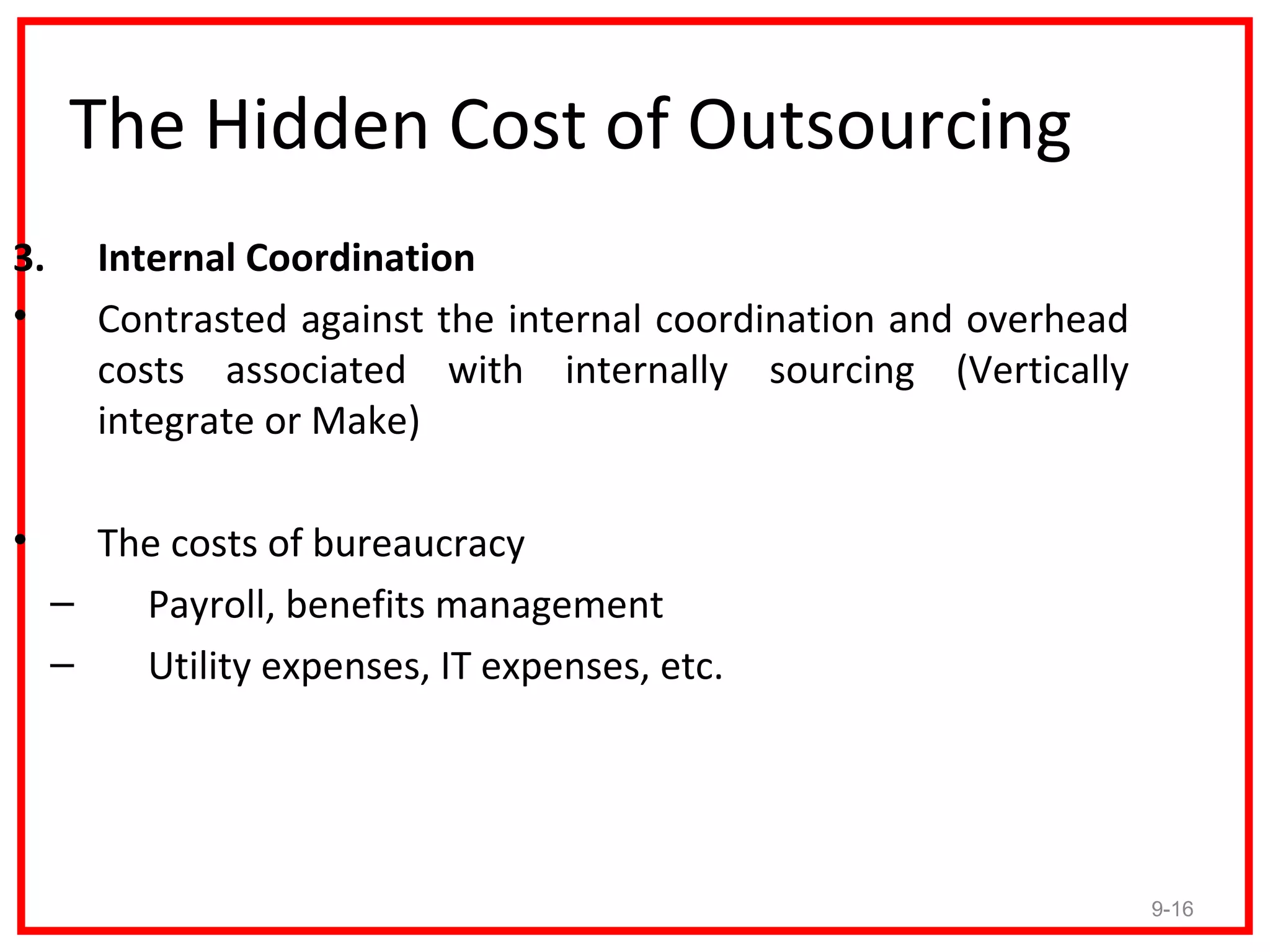 The Hidden Cost of Outsourcing
3.     Internal Coordination
•      Contrasted against the internal coordination and overhead
       costs associated with internally sourcing (Vertically
       integrate or Make)

•      The costs of bureaucracy
     –   Payroll, benefits management
     –   Utility expenses, IT expenses, etc.




                                                                   9-16
 