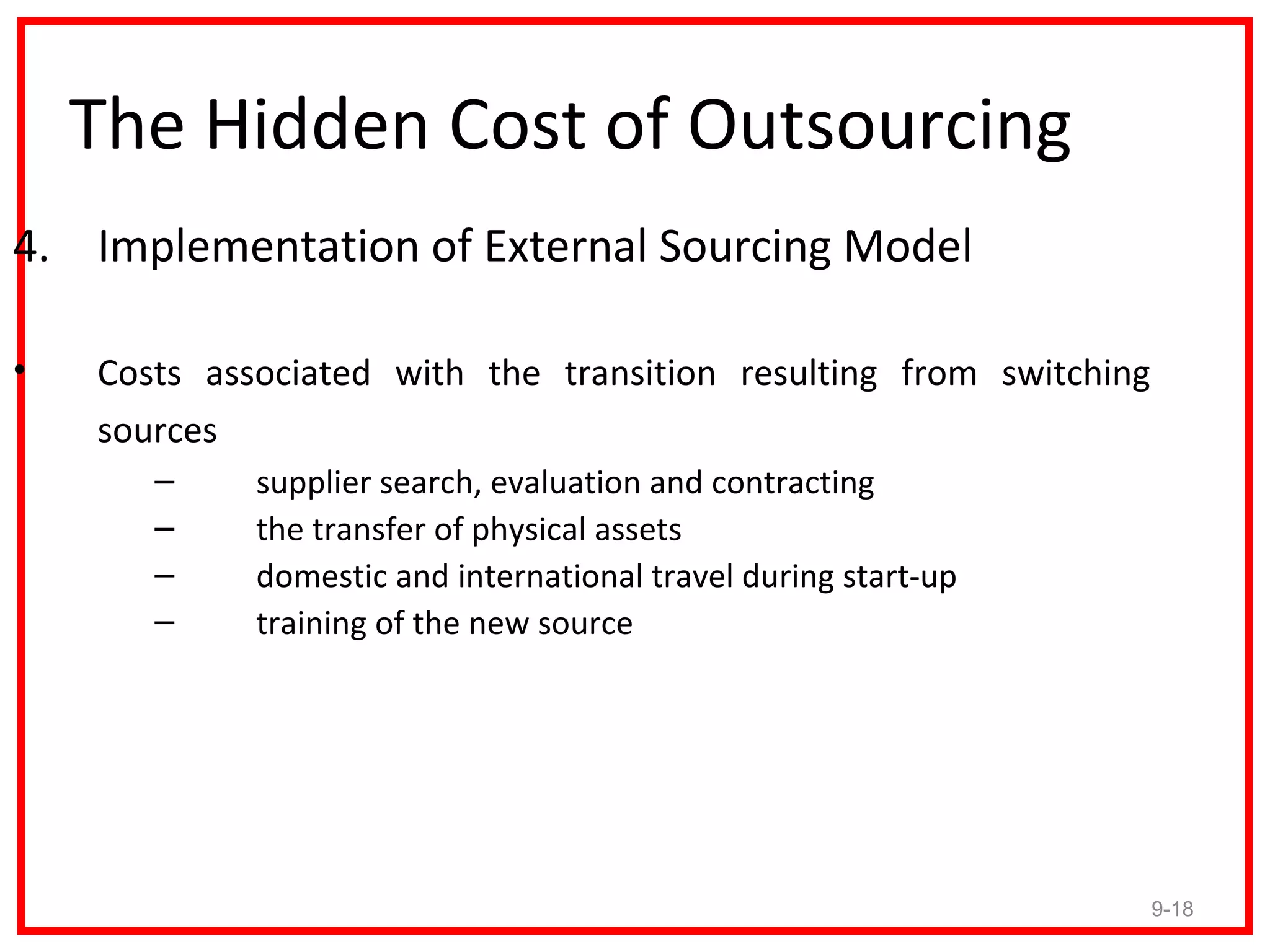 The Hidden Cost of Outsourcing
4. Implementation of External Sourcing Model

•   Costs associated with the transition resulting from switching
    sources
       –     supplier search, evaluation and contracting
       –     the transfer of physical assets
       –     domestic and international travel during start-up
       –     training of the new source




                                                                    9-18
 