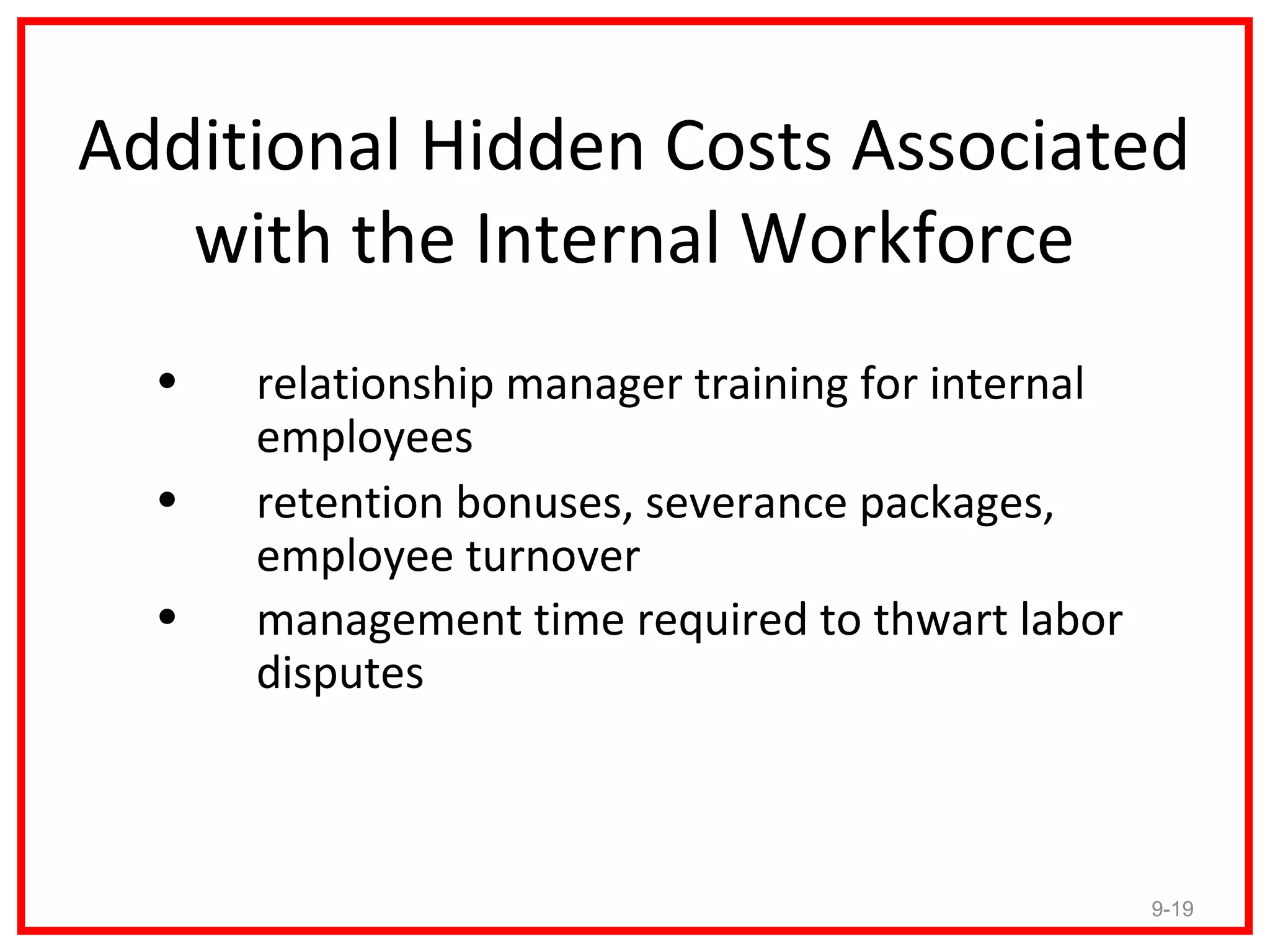 Additional Hidden Costs Associated
   with the Internal Workforce
  •   relationship manager training for internal
      employees
  •   retention bonuses, severance packages,
      employee turnover
  •   management time required to thwart labor
      disputes



                                                   9-19
 