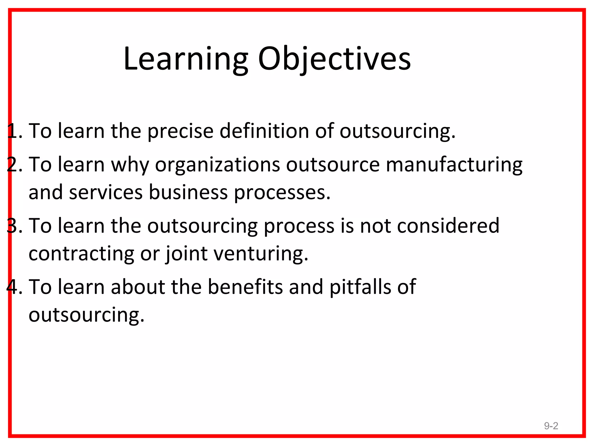 Learning Objectives
1. To learn the precise definition of outsourcing.
2. To learn why organizations outsource manufacturing
   and services business processes.
3. To learn the outsourcing process is not considered
   contracting or joint venturing.
4. To learn about the benefits and pitfalls of
   outsourcing.



                                                        9-2
 