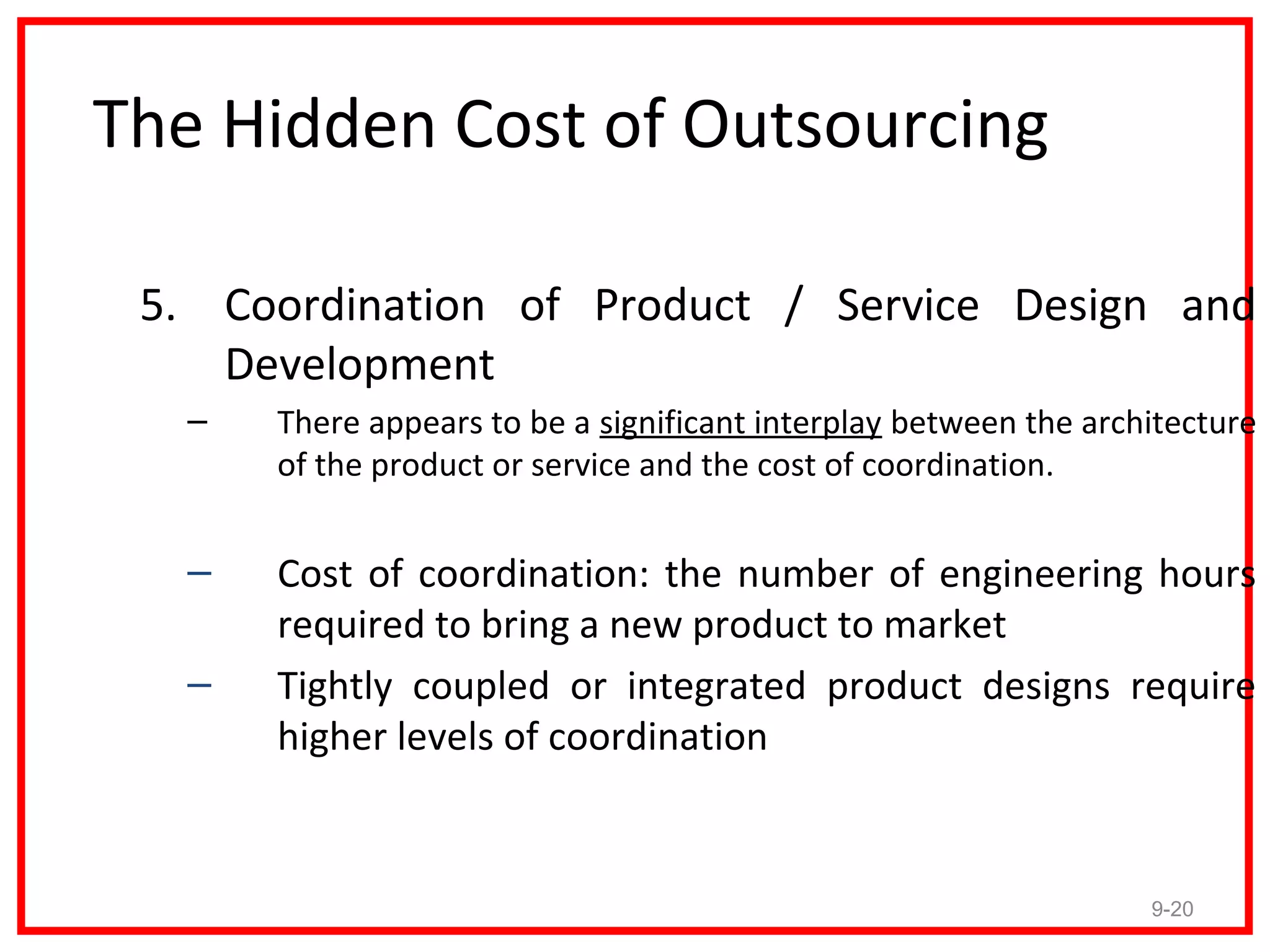 The Hidden Cost of Outsourcing

 5. Coordination of Product / Service Design and
    Development
   –   There appears to be a significant interplay between the architecture
       of the product or service and the cost of coordination.


   –   Cost of coordination: the number of engineering hours
       required to bring a new product to market
   –   Tightly coupled or integrated product designs require
       higher levels of coordination


                                                                   9-20
 