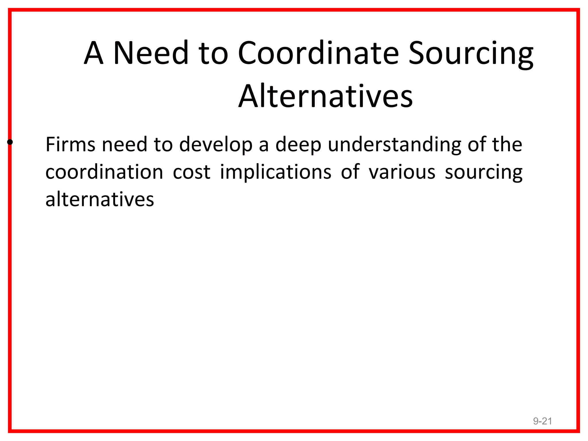 A Need to Coordinate Sourcing
                 Alternatives
•   Firms need to develop a deep understanding of the
    coordination cost implications of various sourcing
    alternatives




                                                         9-21
 