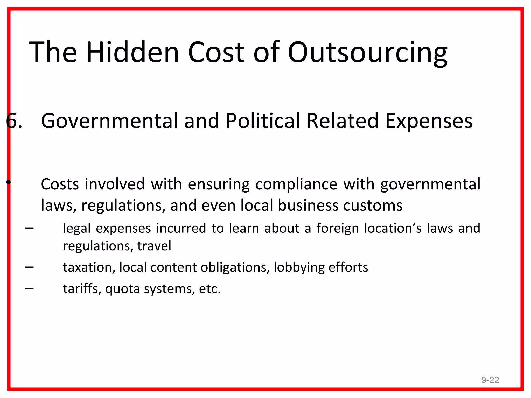 The Hidden Cost of Outsourcing

6. Governmental and Political Related Expenses

•       Costs involved with ensuring compliance with governmental
        laws, regulations, and even local business customs
    –     legal expenses incurred to learn about a foreign location’s laws and
          regulations, travel
    –     taxation, local content obligations, lobbying efforts
    –     tariffs, quota systems, etc.




                                                                                 9-22
 