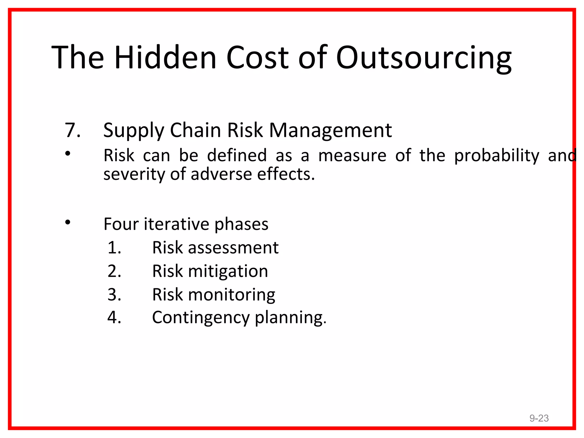 The Hidden Cost of Outsourcing
7. Supply Chain Risk Management
•   Risk can be defined as a measure of the probability and
    severity of adverse effects.

•   Four iterative phases
    1.     Risk assessment
    2.     Risk mitigation
    3.     Risk monitoring
    4.     Contingency planning.




                                                     9-23
 