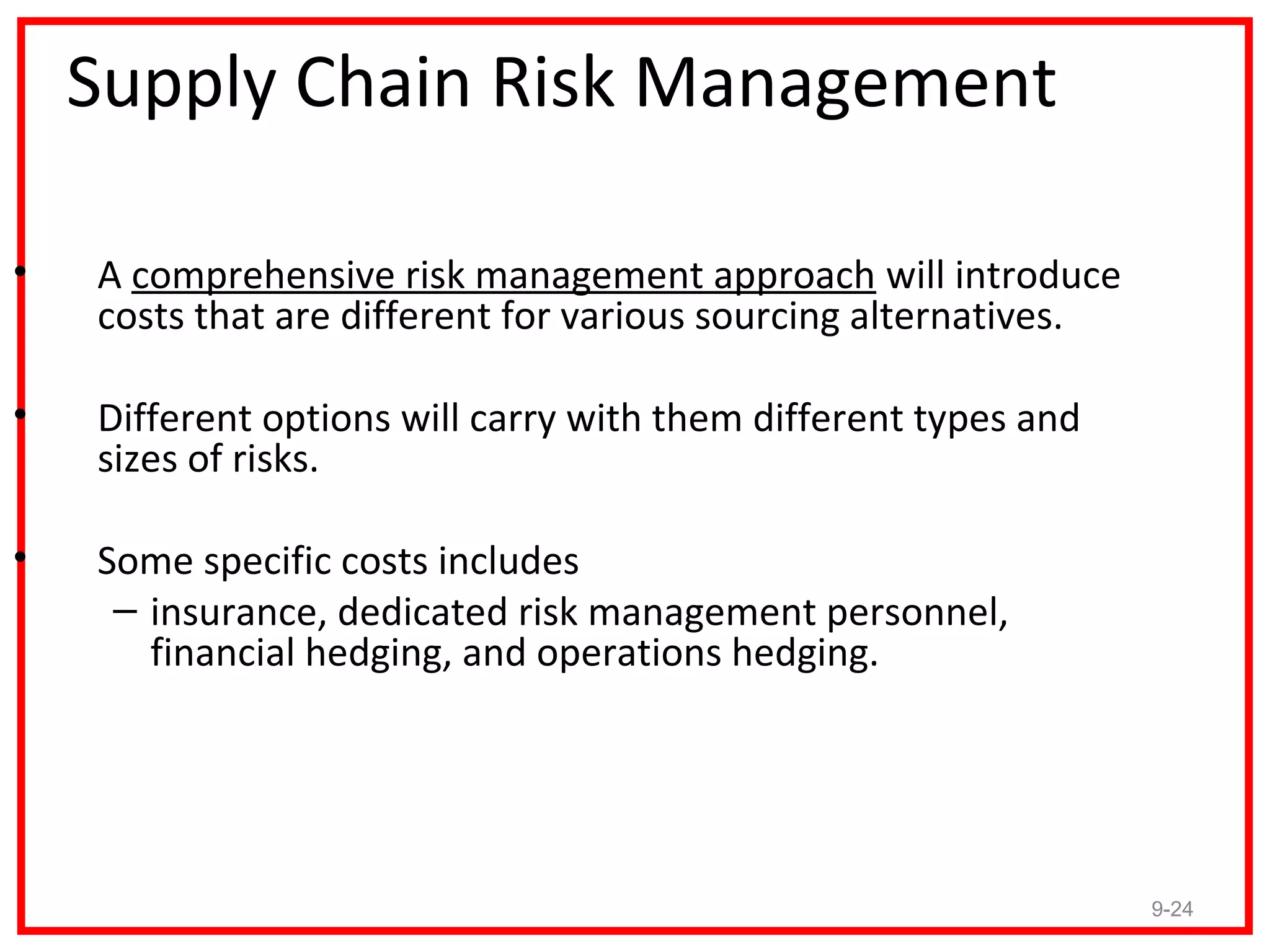 Supply Chain Risk Management

•   A comprehensive risk management approach will introduce
    costs that are different for various sourcing alternatives.

•   Different options will carry with them different types and
    sizes of risks.

•   Some specific costs includes
     – insurance, dedicated risk management personnel,
       financial hedging, and operations hedging.




                                                                  9-24
 