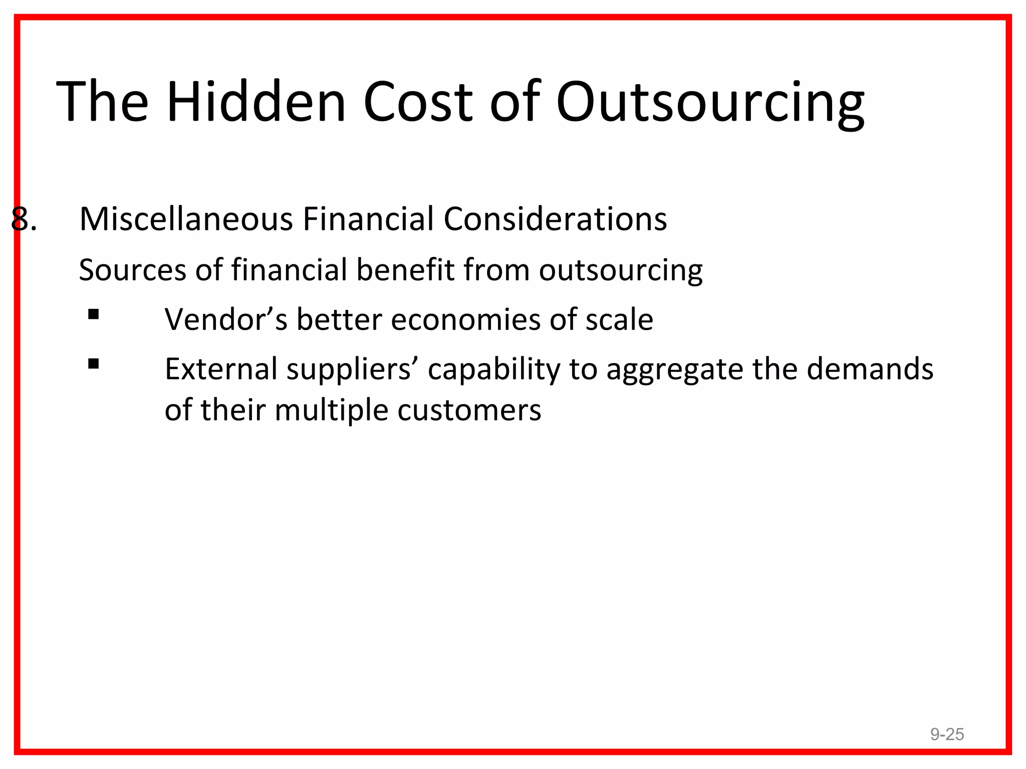 The Hidden Cost of Outsourcing
8.   Miscellaneous Financial Considerations
     Sources of financial benefit from outsourcing
         Vendor’s better economies of scale
         External suppliers’ capability to aggregate the demands
          of their multiple customers




                                                                9-25
 