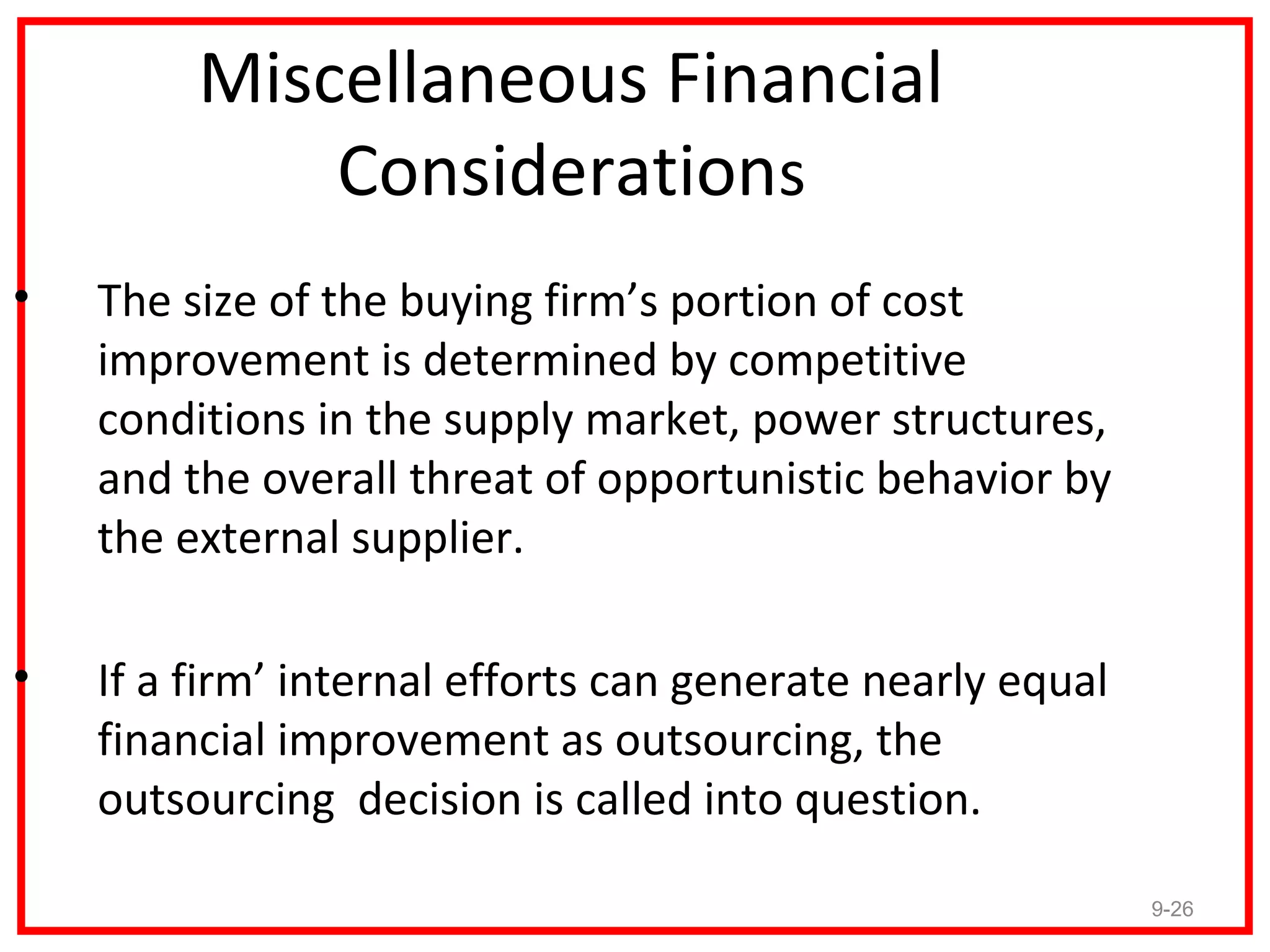 Miscellaneous Financial
             Considerations
•   The size of the buying firm’s portion of cost
    improvement is determined by competitive
    conditions in the supply market, power structures,
    and the overall threat of opportunistic behavior by
    the external supplier.

•   If a firm’ internal efforts can generate nearly equal
    financial improvement as outsourcing, the
    outsourcing decision is called into question.

                                                            9-26
 