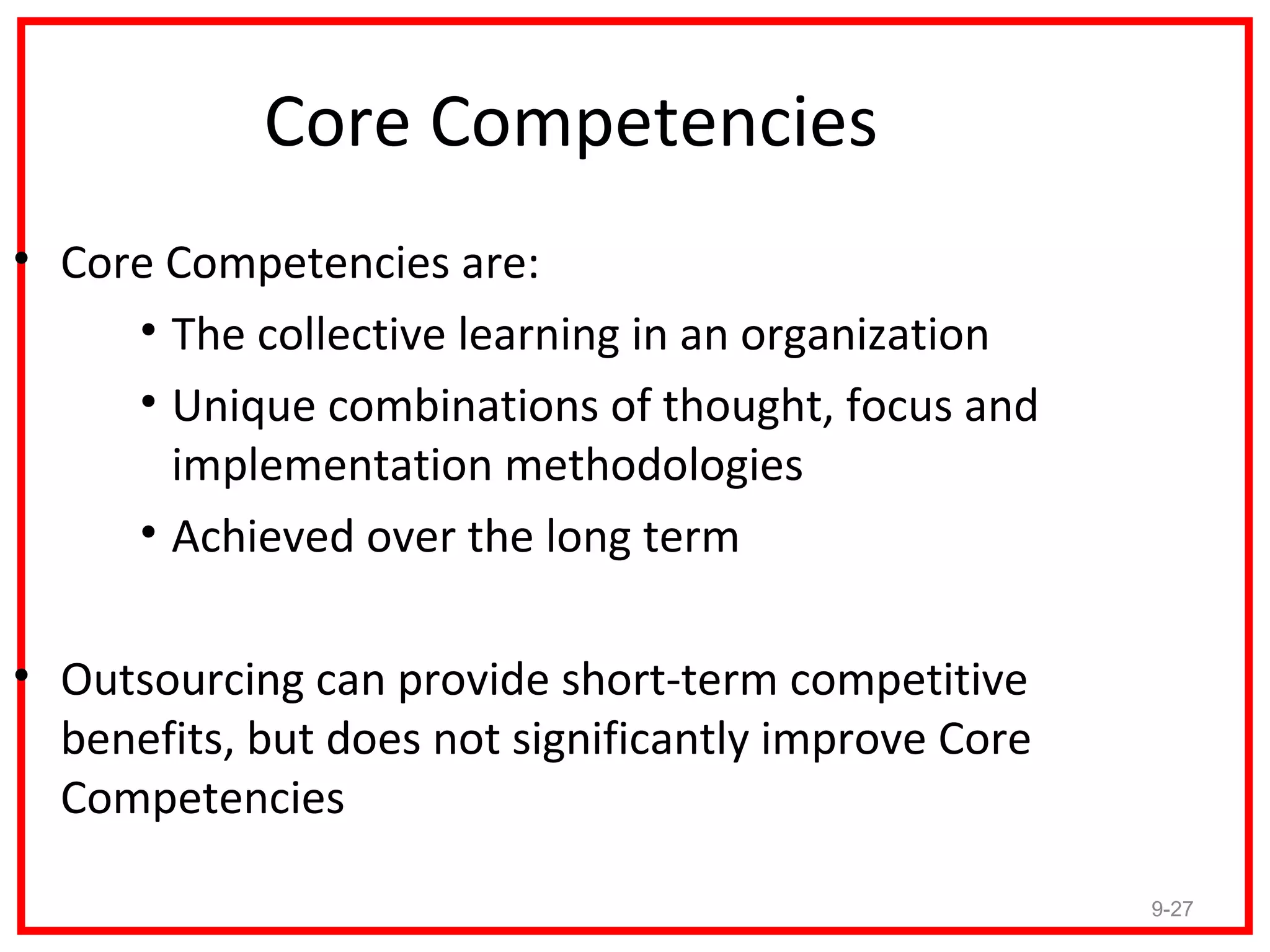 Core Competencies
• Core Competencies are:
     • The collective learning in an organization
     • Unique combinations of thought, focus and
       implementation methodologies
     • Achieved over the long term

• Outsourcing can provide short-term competitive
  benefits, but does not significantly improve Core
  Competencies

                                                      9-27
 